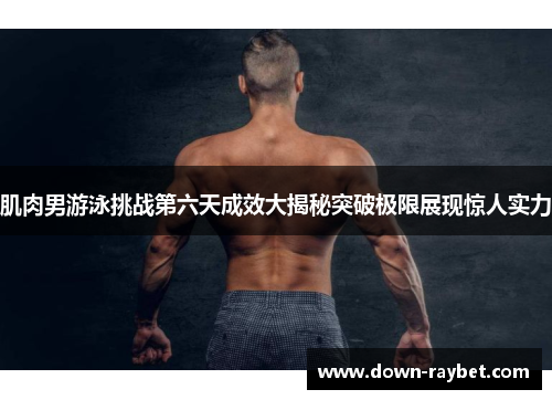 肌肉男游泳挑战第六天成效大揭秘突破极限展现惊人实力