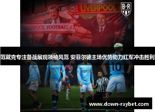 范戴克专注备战展现领袖风范 安菲尔德主场优势助力红军冲击胜利