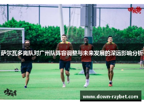 萨尔瓦多离队对广州队阵容调整与未来发展的深远影响分析