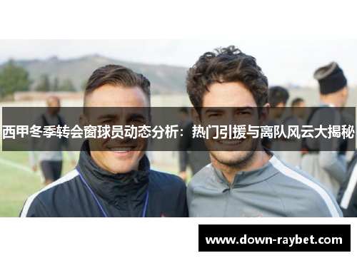 西甲冬季转会窗球员动态分析：热门引援与离队风云大揭秘