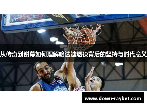 从传奇到谢幕如何理解哈达迪退役背后的坚持与时代意义