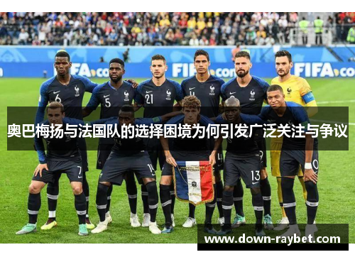 奥巴梅扬与法国队的选择困境为何引发广泛关注与争议