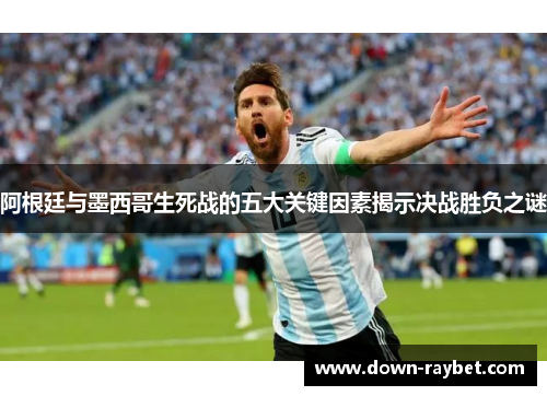 阿根廷与墨西哥生死战的五大关键因素揭示决战胜负之谜