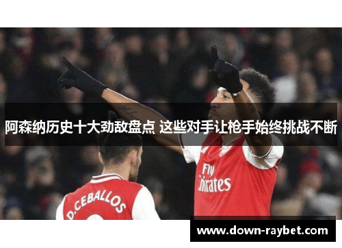 阿森纳历史十大劲敌盘点 这些对手让枪手始终挑战不断