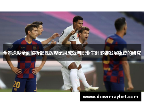 全景深度全面解析武磊辉煌纪录成就与职业生涯多维发展轨迹的研究