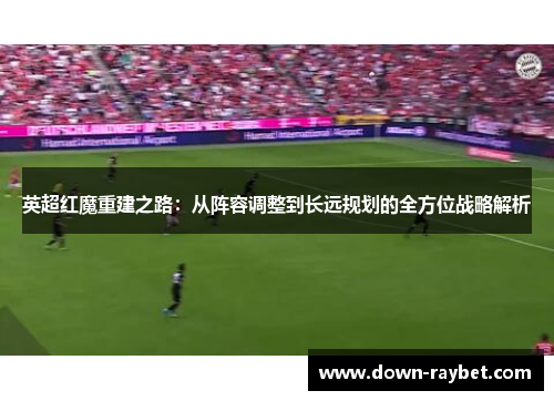 英超红魔重建之路：从阵容调整到长远规划的全方位战略解析