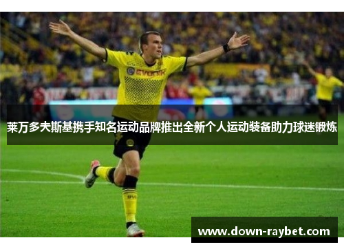 莱万多夫斯基携手知名运动品牌推出全新个人运动装备助力球迷锻炼