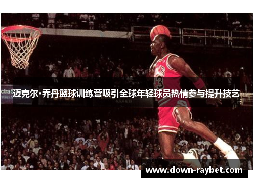 迈克尔·乔丹篮球训练营吸引全球年轻球员热情参与提升技艺