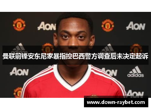 曼联前锋安东尼家暴指控巴西警方调查后未决定起诉