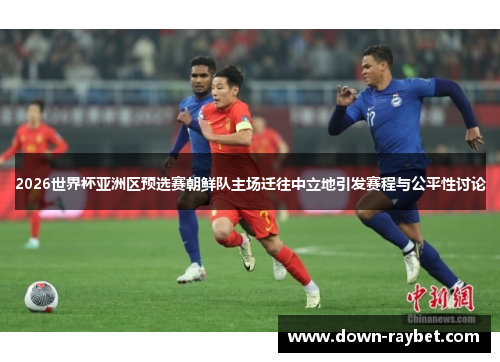 2026世界杯亚洲区预选赛朝鲜队主场迁往中立地引发赛程与公平性讨论
